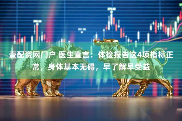 壹配资网门户 医生直言：体检报告这4项指标正常，身体基本无碍，早了解早受益