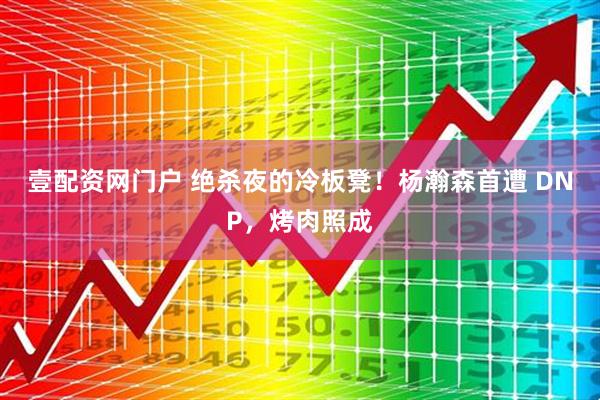 壹配资网门户 绝杀夜的冷板凳！杨瀚森首遭 DNP，烤肉照成