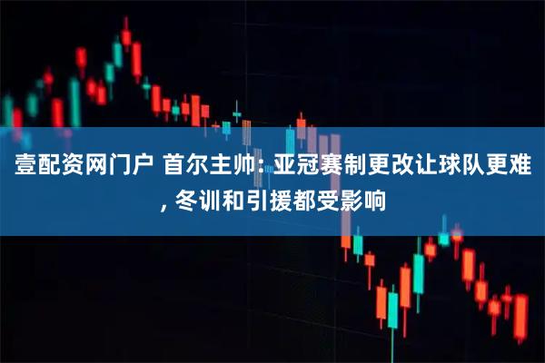 壹配资网门户 首尔主帅: 亚冠赛制更改让球队更难, 冬训和引援都受影响