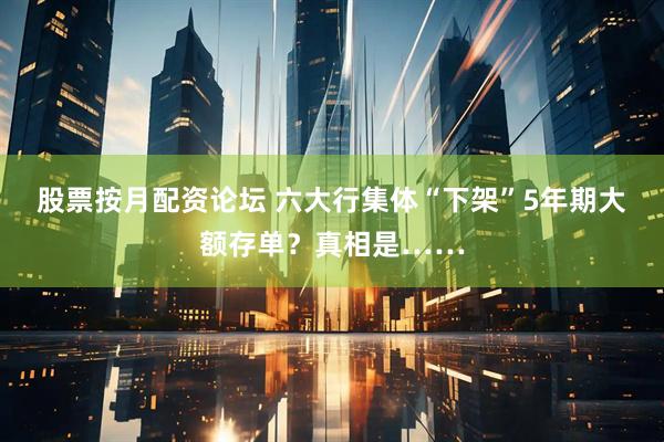 股票按月配资论坛 六大行集体“下架”5年期大额存单？真相是……
