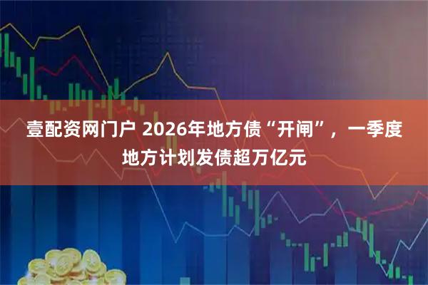 壹配资网门户 2026年地方债“开闸”,一季度地方计划发债超万亿元