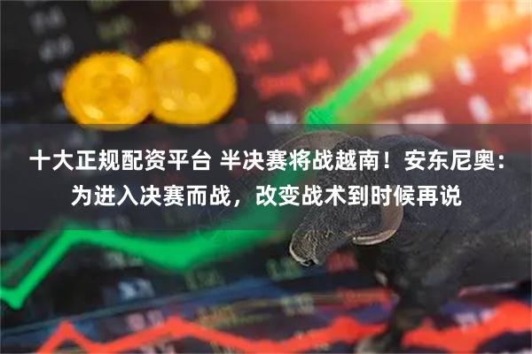 十大正规配资平台 半决赛将战越南!安东尼奥:为进入决赛而战,改变战术到时候再说