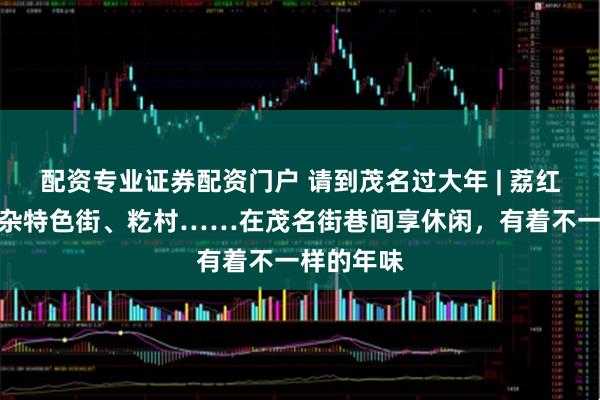 配资专业证券配资门户 请到茂名过大年 | 荔红啡巷、牛杂特色街、籺村……在茂名街巷间享休闲,有着不一样的年味