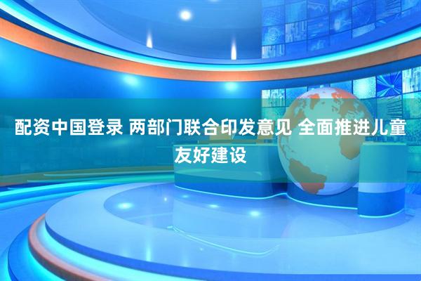 配资中国登录 两部门联合印发意见 全面推进儿童友好建设