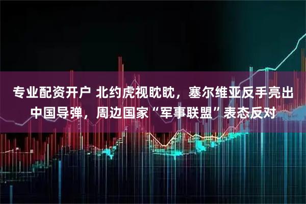 专业配资开户 北约虎视眈眈，塞尔维亚反手亮出中国导弹，周边国家“军事联盟”表态反对