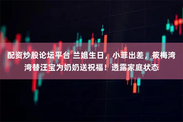 配资炒股论坛平台 兰姐生日，小菲出差，筱梅湾湾替汪宝为奶奶送祝福！透露家庭状态
