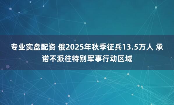 专业实盘配资 俄2025年秋季征兵13.5万人 承诺不派往特别军事行动区域