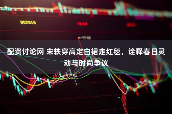 配资讨论网 宋轶穿高定白裙走红毯，诠释春日灵动与时尚争议