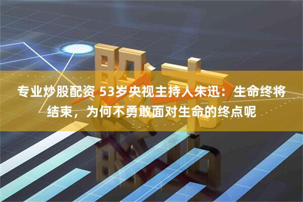 专业炒股配资 53岁央视主持人朱迅：生命终将结束，为何不勇敢面对生命的终点呢
