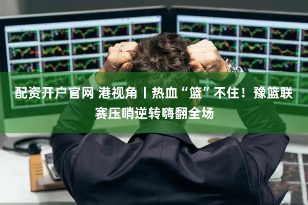 配资开户官网 港视角丨热血“篮”不住！豫篮联赛压哨逆转嗨翻全场