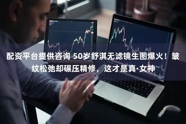 配资平台提供咨询 50岁舒淇无滤镜生图爆火！皱纹松弛却碾压精修，这才是真·女神